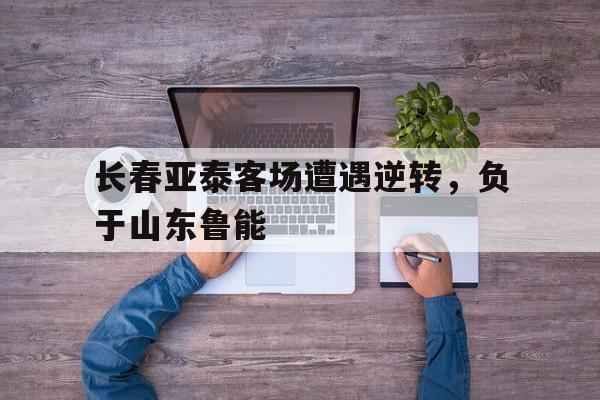 长春亚泰客场遭遇逆转，负于山东鲁能的简单介绍