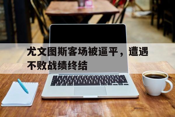 尤文图斯客场被逼平，遭遇不败战绩终结的简单介绍
