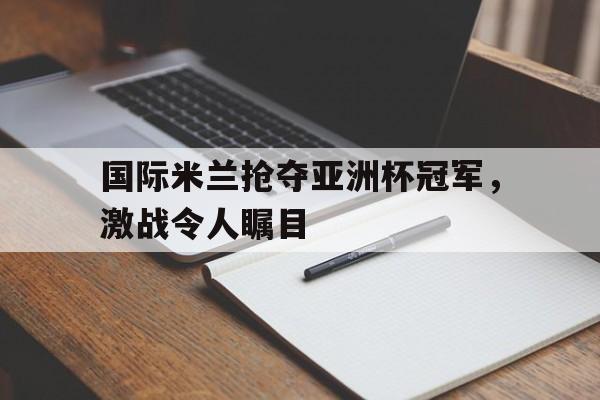 国际米兰抢夺亚洲杯冠军，激战令人瞩目
