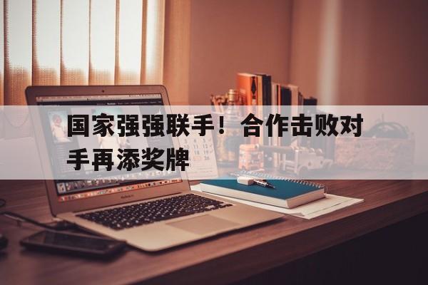 国家强强联手！合作击败对手再添奖牌的简单介绍