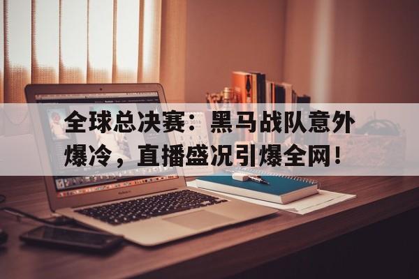 全球总决赛：黑马战队意外爆冷，直播盛况引爆全网！